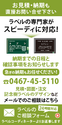 お見積・納期も直接お問い合わせ下さい。ラベルの専門家がスピーディに対応！納期までの日程と確認事項をお知らせします。急ぎの納期もお任せください！0467-45-5110　見積・図面・注文・記念樹ラベルのデザインなど　メールでのご相談はこちら　24時間対応　ラベルのご相談フォーム　ラベルコーディネーターよりお返事します