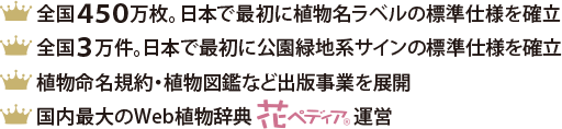 全国450万枚。日本で最初に植物名ラベルの標準仕様を確立／全国3万件。日本で最初に公園緑地系サインの標準仕様を確立／植物命名規約・植物図鑑など出版事業を展開／国内最大のWeb植物辞典『花ペディア&reg;』運営