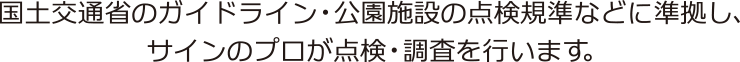 国土交通省のガイドライン・公園施設の点検規準などに準拠し、
	サインのプロが点検・調査を行います。