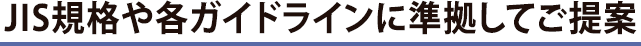 ＪＩＳ規格や各ガイドラインに準拠してご提案