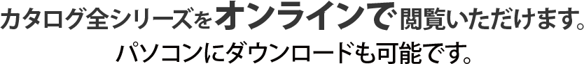 カタログ全シリーズをオンラインで閲覧いただけます。パソコンにダウンロードも可能です。